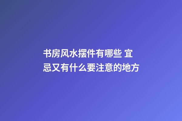 书房风水摆件有哪些 宜忌又有什么要注意的地方